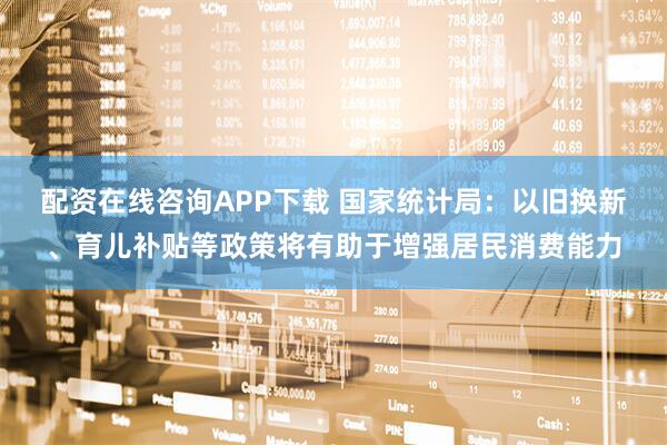 配资在线咨询APP下载 国家统计局：以旧换新、育儿补贴等政策将有助于增强居民消费能力