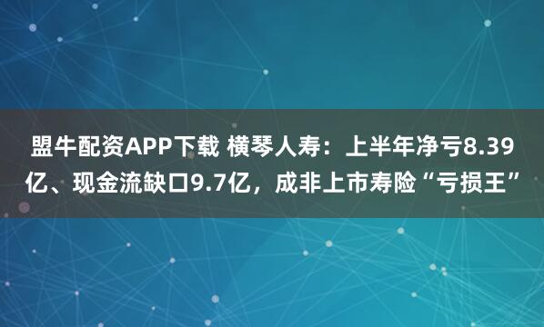 盟牛配资APP下载 横琴人寿：上半年净亏8.39亿、现金流缺口9.7亿，成非上市寿险“亏损王”