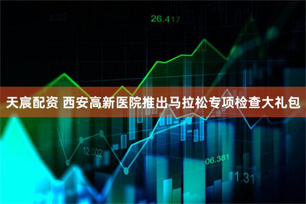 天宸配资 西安高新医院推出马拉松专项检查大礼包