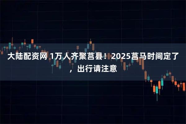 大陆配资网 1万人齐聚莒县！2025莒马时间定了，出行请注意