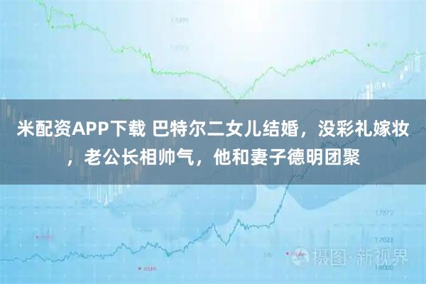 米配资APP下载 巴特尔二女儿结婚，没彩礼嫁妆，老公长相帅气，他和妻子德明团聚