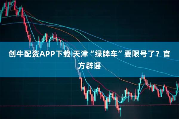 创牛配资APP下载 天津“绿牌车”要限号了？官方辟谣