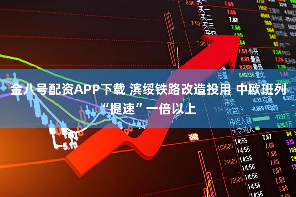 金八号配资APP下载 滨绥铁路改造投用 中欧班列“提速”一倍以上