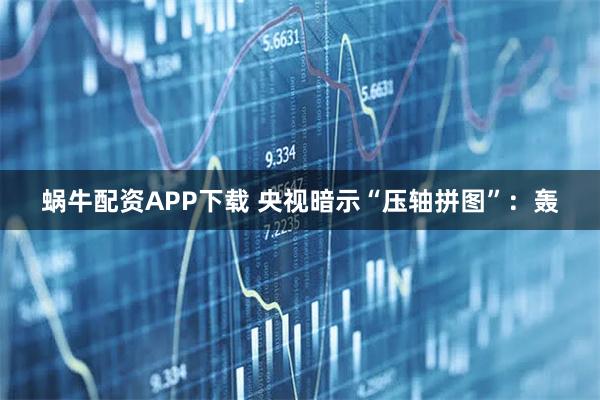 蜗牛配资APP下载 央视暗示“压轴拼图”：轰