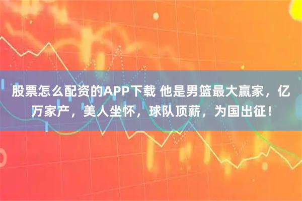 股票怎么配资的APP下载 他是男篮最大赢家，亿万家产，美人坐怀，球队顶薪，为国出征！