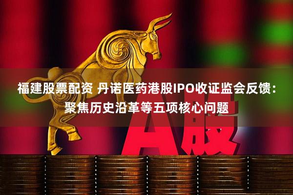 福建股票配资 丹诺医药港股IPO收证监会反馈：聚焦历史沿革等五项核心问题