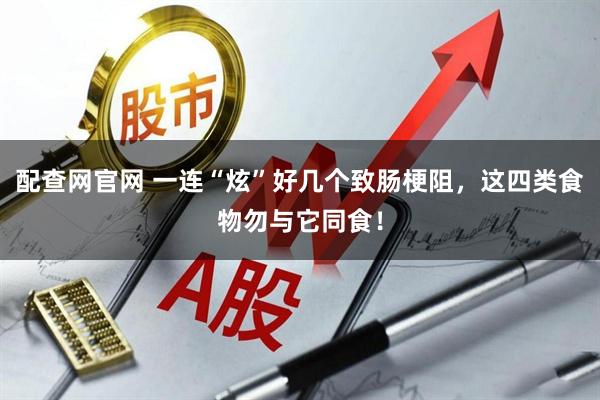 配查网官网 一连“炫”好几个致肠梗阻，这四类食物勿与它同食！