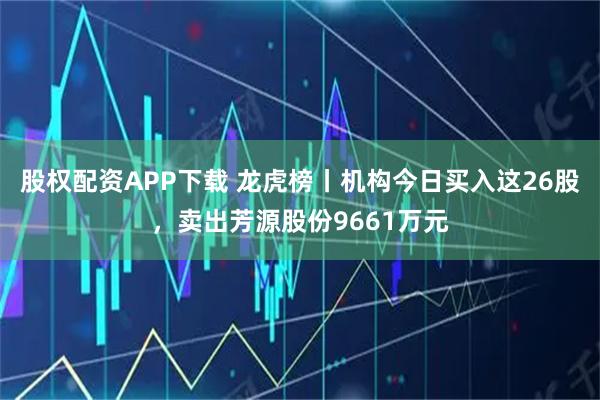 股权配资APP下载 龙虎榜丨机构今日买入这26股，卖出芳源股份9661万元