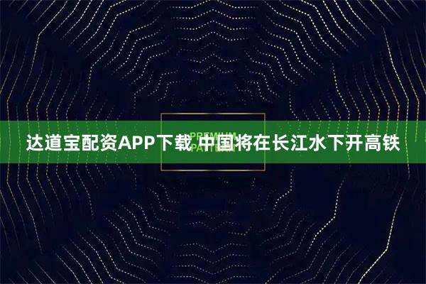 达道宝配资APP下载 中国将在长江水下开高铁