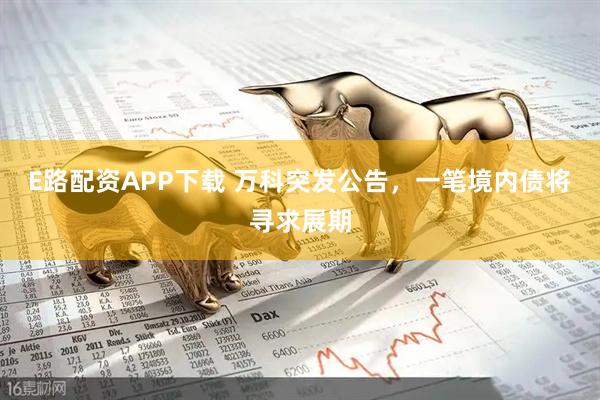 E路配资APP下载 万科突发公告，一笔境内债将寻求展期