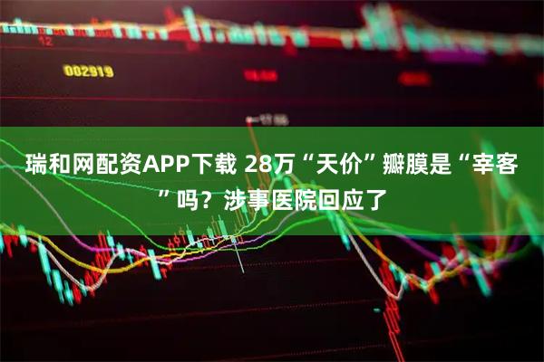 瑞和网配资APP下载 28万“天价”瓣膜是“宰客”吗？涉事医院回应了