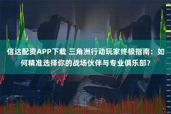 信达配资APP下载 三角洲行动玩家终极指南：如何精准选择你的战场伙伴与专业俱乐部？