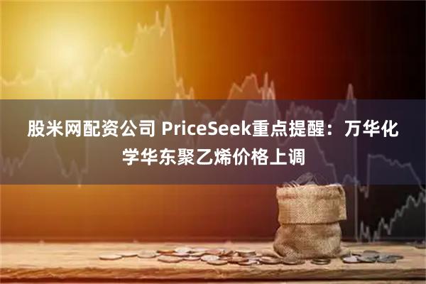 股米网配资公司 PriceSeek重点提醒：万华化学华东聚乙烯价格上调