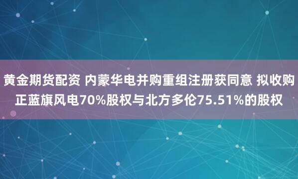 黄金期货配资 内蒙华电并购重组注册获同意 拟收购正蓝旗风电70%股权与北方多伦75.51%的股权