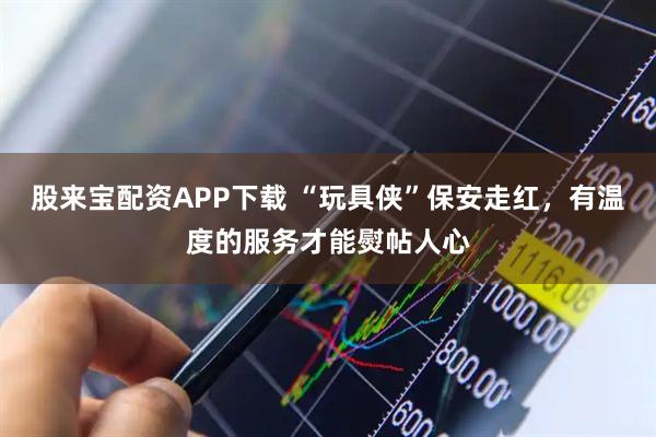 股来宝配资APP下载 “玩具侠”保安走红，有温度的服务才能熨帖人心