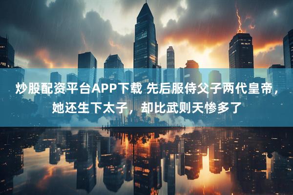 炒股配资平台APP下载 先后服侍父子两代皇帝，她还生下太子，却比武则天惨多了