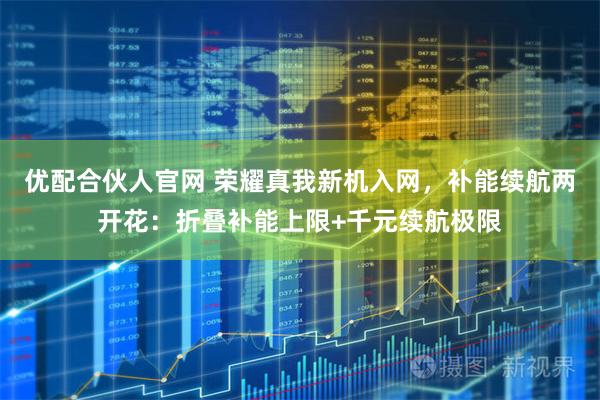 优配合伙人官网 荣耀真我新机入网，补能续航两开花：折叠补能上限+千元续航极限