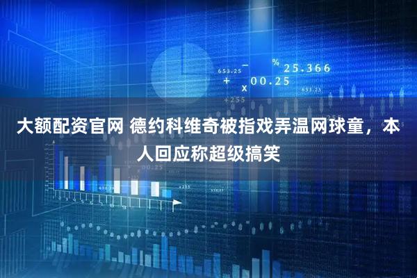 大额配资官网 德约科维奇被指戏弄温网球童，本人回应称超级搞笑