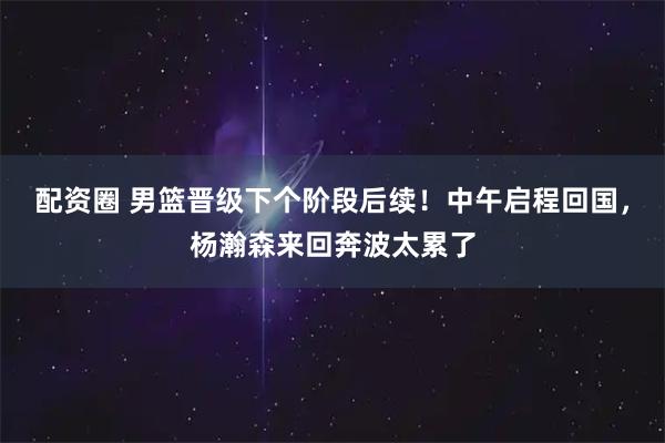 配资圈 男篮晋级下个阶段后续！中午启程回国，杨瀚森来回奔波太累了